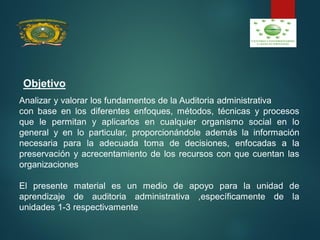 Analizar y valorar los fundamentos de la Auditoria administrativa
con base en los diferentes enfoques, métodos, técnicas y procesos
que le permitan y aplicarlos en cualquier organismo social en lo
general y en lo particular, proporcionándole además la información
necesaria para la adecuada toma de decisiones, enfocadas a la
preservación y acrecentamiento de los recursos con que cuentan las
organizaciones
El presente material es un medio de apoyo para la unidad de
aprendizaje de auditoria administrativa ,específicamente de la
unidades 1-3 respectivamente
Objetivo
 