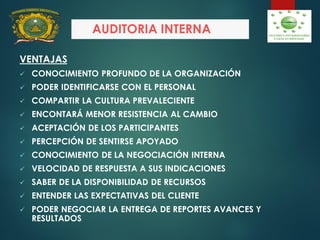 AUDITORIA INTERNA
VENTAJAS
 CONOCIMIENTO PROFUNDO DE LA ORGANIZACIÓN
 PODER IDENTIFICARSE CON EL PERSONAL
 COMPARTIR LA CULTURA PREVALECIENTE
 ENCONTARÁ MENOR RESISTENCIA AL CAMBIO
 ACEPTACIÓN DE LOS PARTICIPANTES
 PERCEPCIÓN DE SENTIRSE APOYADO
 CONOCIMIENTO DE LA NEGOCIACIÓN INTERNA
 VELOCIDAD DE RESPUESTA A SUS INDICACIONES
 SABER DE LA DISPONIBILIDAD DE RECURSOS
 ENTENDER LAS EXPECTATIVAS DEL CLIENTE
 PODER NEGOCIAR LA ENTREGA DE REPORTES AVANCES Y
RESULTADOS
 