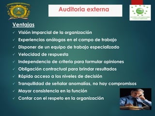Auditoria externa
Ventajas
 Visión imparcial de la organización
 Experiencias análogas en el campo de trabajo
 Disponer de un equipo de trabajo especializado
 Velocidad de respuesta
 Independencia de criterio para formular opiniones
 Obligación contractual para brindar resultados
 Rápido acceso a los niveles de decisión
 Tranquilidad de señalar anomalías, no hay compromisos
 Mayor consistencia en la función
 Contar con el respeto en la organización
 