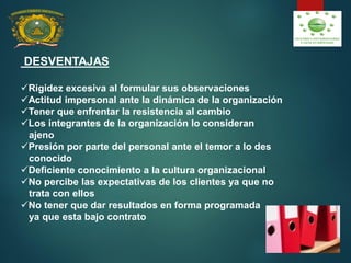DESVENTAJAS
Rigidez excesiva al formular sus observaciones
Actitud impersonal ante la dinámica de la organización
Tener que enfrentar la resistencia al cambio
Los integrantes de la organización lo consideran
ajeno
Presión por parte del personal ante el temor a lo des
conocido
Deficiente conocimiento a la cultura organizacional
No percibe las expectativas de los clientes ya que no
trata con ellos
No tener que dar resultados en forma programada
ya que esta bajo contrato
 