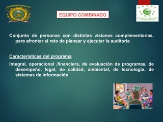 EQUIPO COMBINADO
Conjunto de personas con distintas visiones complementarias,
para afrontar el reto de planear y ejecutar la auditoria
Caracteristicas del programa
Integral, operacional ,financiera, de evaluación de programas, de
desempeño, legal, de calidad, ambiental, de tecnología, de
sistemas de información
 