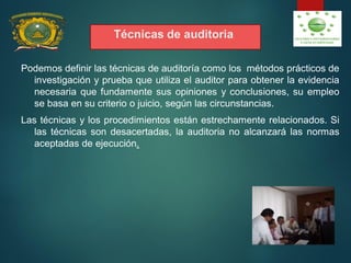 Técnicas de auditoria
Podemos definir las técnicas de auditoría como los métodos prácticos de
investigación y prueba que utiliza el auditor para obtener la evidencia
necesaria que fundamente sus opiniones y conclusiones, su empleo
se basa en su criterio o juicio, según las circunstancias.
Las técnicas y los procedimientos están estrechamente relacionados. Si
las técnicas son desacertadas, la auditoria no alcanzará las normas
aceptadas de ejecución.
 