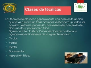 Clases de técnicas
Las técnicas se clasifican generalmente con base en la acción
que se va a efectuar. Estas acciones verificadoras pueden ser
oculares, verbales, por escrito, por revisión del contenido de
documentos y por examen físico.
Siguiendo esta clasificación las técnicas de auditoría se
agrupan específicamente de la siguiente manera:
 Ocular
 Verbal
 Escrita
 Documental
 Inspección física.
 