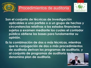 Procedimientos de auditoria
Son el conjunto de técnicas de investigación
aplicables a una partida o a un grupo de hechos y
circunstancias relativas a los estados financieros
sujetos a examen mediante los cuales el contador
público obtiene las bases para fundamentar su
opinión.
Es la combinación de dos o más técnicas, mientras
que la conjugación de dos o más procedimientos
de auditoria derivan los programas de auditoria, y
al conjunto de programas de auditoria se le
denomina plan de auditoría.
 