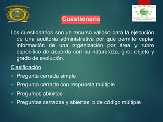 Cuestionario
Los cuestionarios son un recurso valioso para la ejecución
de una auditoria administrativa por que permite captar
información de una organización por área y rubro
especifico de acuerdo con su naturaleza, giro, objeto y
grado de evolución.
Clasificación
 Pregunta cerrada simple
 Pregunta cerrada con respuesta múltiple
 Preguntas abiertas
 Preguntas cerradas y abiertas o de código múltiple
 