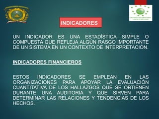 INDICADORES
UN INDICADOR ES UNA ESTADÍSTICA SIMPLE O
COMPUESTA QUE REFLEJA ALGÚN RASGO IMPORTANTE
DE UN SISTEMA EN UN CONTEXTO DE INTERPRETACIÓN.
INDICADORES FINANCIEROS
ESTOS INDICADORES SE EMPLEAN EN LAS
ORGANIZACIONES PARA APOYAR LA EVALUACIÓN
CUANTITATIVA DE LOS HALLAZGOS QUE SE OBTIENEN
DURANTE UNA AUDITORIA Y QUE SIRVEN PARA
DETERMINAR LAS RELACIONES Y TENDENCIAS DE LOS
HECHOS.
 