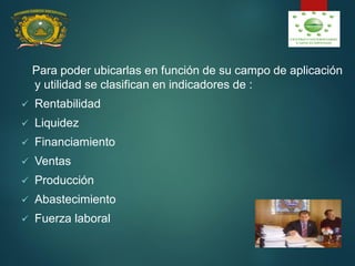Para poder ubicarlas en función de su campo de aplicación
y utilidad se clasifican en indicadores de :
 Rentabilidad
 Liquidez
 Financiamiento
 Ventas
 Producción
 Abastecimiento
 Fuerza laboral
 