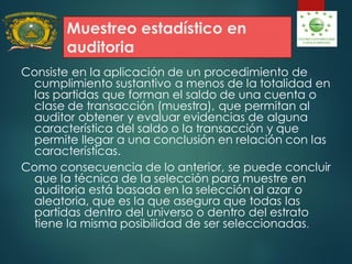 Muestreo estadístico en
auditoria
Consiste en la aplicación de un procedimiento de
cumplimiento sustantivo a menos de la totalidad en
las partidas que forman el saldo de una cuenta o
clase de transacción (muestra), que permitan al
auditor obtener y evaluar evidencias de alguna
característica del saldo o la transacción y que
permite llegar a una conclusión en relación con las
características.
Como consecuencia de lo anterior, se puede concluir
que la técnica de la selección para muestre en
auditoria está basada en la selección al azar o
aleatoria, que es la que asegura que todas las
partidas dentro del universo o dentro del estrato
tiene la misma posibilidad de ser seleccionadas.
 
