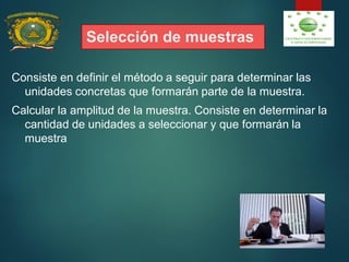 Selección de muestras
Consiste en definir el método a seguir para determinar las
unidades concretas que formarán parte de la muestra.
Calcular la amplitud de la muestra. Consiste en determinar la
cantidad de unidades a seleccionar y que formarán la
muestra
 