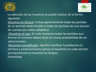 La selección de las muestras se puede realizar de la forma
siguiente:
Muestras en bloque: incluye generalmente todas las partidas
de un período determinado o todas las partidas de una sección
de cuentas por orden alfabético.
Muestreo al azar: En este muestreo todas las partidas que
forman el universo deben tener la misma probabilidad de ser
seleccionadas.
Muestreo estratificado: Significa clasificar la población en
estratos y posteriormente aplicar el muestreo en cada estrato,
principalmente el muestreo en bloque.
Entrevistas
 