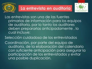 La entrevista en auditoria
Las entrevistas son una de las fuentes
primarias de información para los equipos
de auditoría, por lo tanto los auditores
deben prepararlas anticipadamente , lo
cual incluye:
Selección cuidadosa de los entrevistados
Coordinación, por parte del equipo de
auditoria, de la elaboración del calendario
con suficiente anticipación para asegurar la
participación de los entrevistados y evitar
una posible duplicación.
 
