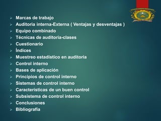  Marcas de trabajo
 Auditoria interna-Externa ( Ventajas y desventajas )
 Equipo combinado
 Técnicas de auditoria-clases
 Cuestionario
 Índices
 Muestreo estadístico en auditoria
 Control interno
 Bases de aplicación
 Principios de control interno
 Sistemas de control interno
 Características de un buen control
 Subsistema de control interno
 Conclusiones
 Bibliografía
 