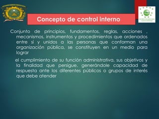 Concepto de control interno
Conjunto de principios, fundamentos, reglas, acciones ,
mecanismos, instrumentos y procedimientos que ordenados
entre sí y unidos a las personas que conforman una
organización pública, se constituyen en un medio para
lograr
el cumplimiento de su función administrativa, sus objetivos y
la finalidad que persigue, generándole capacidad de
respuesta ante los diferentes públicos o grupos de interés
que debe atender
 