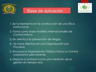 Base de aplicación
1.-Se fundamenta en la construcción de una Ética
Institucional.
2.-Toma como base modelos internacionales de
Control Interno
3.-Se orienta a la prevención de riesgos.
4.- Se hace efectivo en una Organización por
Procesos.
5.-Encauza la Organización Pública hacia un Control
corporativo permanente.
6.-Dispone la entidad hacia una medición de la
gestión en tiempo real.
 