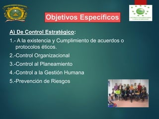 Objetivos Específicos
A) De Control Estratégico:
1.- A la existencia y Cumplimiento de acuerdos o
protocolos éticos.
2.-Control Organizacional
3.-Control al Planeamiento
4.-Control a la Gestión Humana
5.-Prevención de Riesgos
 