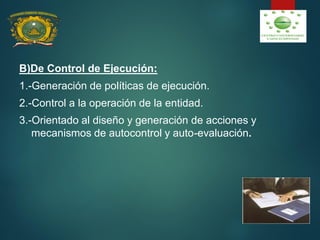 B)De Control de Ejecución:
1.-Generación de políticas de ejecución.
2.-Control a la operación de la entidad.
3.-Orientado al diseño y generación de acciones y
mecanismos de autocontrol y auto-evaluación.
 