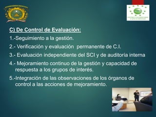 C) De Control de Evaluación:
1.-Seguimiento a la gestión.
2.- Verificación y evaluación permanente de C.I.
3.- Evaluación independiente del SCI y de auditoría interna
4.- Mejoramiento continuo de la gestión y capacidad de
respuesta a los grupos de interés.
5.-Integración de las observaciones de los órganos de
control a las acciones de mejoramiento.
 