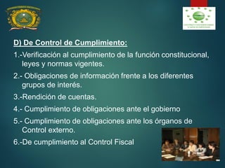 D) De Control de Cumplimiento:
1.-Verificación al cumplimiento de la función constitucional,
leyes y normas vigentes.
2.- Obligaciones de información frente a los diferentes
grupos de interés.
3.-Rendición de cuentas.
4.- Cumplimiento de obligaciones ante el gobierno
5.- Cumplimiento de obligaciones ante los órganos de
Control externo.
6.-De cumplimiento al Control Fiscal
 