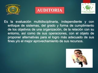 AUDITORIA
Es la evaluación multidisciplinaria, independiente y con
enfoque de sistemas, del grado y forma de cumplimiento
de los objetivos de una organización, de la relación con su
entorno, así como de sus operaciones, con el objeto de
proponer alternativas para el logro más adecuado de sus
fines y/o el mejor aprovechamiento de sus recursos.
 