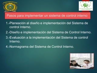 Pasos para implementar un sistema de control interno
1.-Planeación al diseño e implementación del Sistema de
control Interno.
2.-Diseño e implementación del Sistema de Control Interno.
3.-Evaluación a la implementación del Sistema de control
Interno.
4.-Normagrama del Sistema de Control Interno.
 