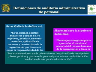 Definiciones de auditoría administrativa
de personal
Arias Galicia la define así:
“Es un examen objetivo,
minucioso y lógico de los
objetivos, políticas, sistemas,
controles, aplicación de
recursos y la estructura de la
organización que tiene a su
cargo la responsabilidad de los
recursos humanos”
Sherman hace la siguiente
definición:
“Método para asegurar que se
aproveche al máximo el
potencial del recurso humano
de la organización y tener la
oportunidad de evaluar la
efectividad de la función del
personal”
“Los administradores son la primera fuente de aplicación de los objetivos,
planes, políticas y prácticas de personal y una adecuada administración
resulta beneficiosa para la administración”
 
