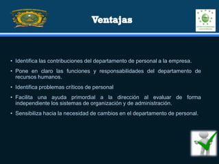• Identifica las contribuciones del departamento de personal a la empresa.
• Pone en claro las funciones y responsabilidades del departamento de
recursos humanos.
• Identifica problemas críticos de personal
• Facilita una ayuda primordial a la dirección al evaluar de forma
independiente los sistemas de organización y de administración.
• Sensibiliza hacia la necesidad de cambios en el departamento de personal.
 