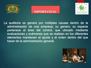 IMPORTANCIA
La auditoria se genera por múltiples causas dentro de la
administración de una empresa; su genero, su especie
pertenece al área del control, que ubicado mediante
evaluaciones y exámenes que se realizan en los diferentes
elementos mantienen el ajuste y el orden dentro del que
hacer de la administración general.
 