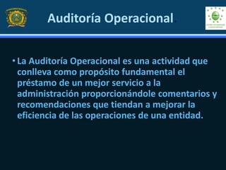 • La Auditoría Operacional es una actividad que
conlleva como propósito fundamental el
préstamo de un mejor servicio a la
administración proporcionándole comentarios y
recomendaciones que tiendan a mejorar la
eficiencia de las operaciones de una entidad.
Auditoría Operacional.
 