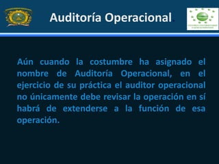 Auditoría Operacional.
Aún cuando la costumbre ha asignado el
nombre de Auditoría Operacional, en el
ejercicio de su práctica el auditor operacional
no únicamente debe revisar la operación en sí
habrá de extenderse a la función de esa
operación.
 