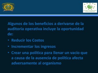 Algunos de los beneficios a derivarse de la
auditoria operativa incluye la oportunidad
de:
• Reducir los Costos
• Incrementar los ingresos
• Crear una política para llenar un vacío que
a causa de la ausencia de política afecta
adversamente al organismo
 