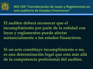 NIA 250 “Consideración de Leyes y Reglamentos en
una auditoría de Estados Financieros”
El auditor deberá reconocer que el
incumplimiento por parte de la entidad con
leyes y reglamentos puede afectar
sustancialmente a los estados financieros.
Si un acto constituye incumplimiento o no,
es una determinación legal que esta más allá
de la competencia profesional del auditor.
 