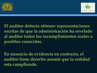El auditor debería obtener representaciones
escritas de que la administración ha revelado
al auditor todos los incumplimientos reales o
posibles conocidos.
En ausencia de evidencia en contrario, el
auditor tiene derecho asumir que la entidad
esta cumpliendo.
 