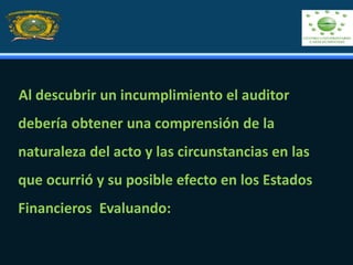 Al descubrir un incumplimiento el auditor
debería obtener una comprensión de la
naturaleza del acto y las circunstancias en las
que ocurrió y su posible efecto en los Estados
Financieros Evaluando:
 
