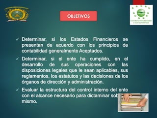 OBJETIVOS
O
 Determinar, si los Estados Financieros se
presentan de acuerdo con los principios de
contabilidad generalmente Aceptados.
 Determinar, si el ente ha cumplido, en el
desarrollo de sus operaciones con las
disposiciones legales que le sean aplicables, sus
reglamentos, los estatutos y las decisiones de los
órganos de dirección y administración.
 Evaluar la estructura del control interno del ente
con el alcance necesario para dictaminar sobre el
mismo.
 