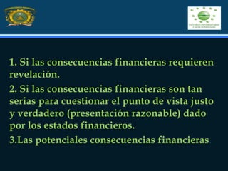 1. Si las consecuencias financieras requieren
revelación.
2. Si las consecuencias financieras son tan
serias para cuestionar el punto de vista justo
y verdadero (presentación razonable) dado
por los estados financieros.
3.Las potenciales consecuencias financieras.
 