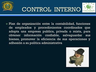CONTROL INTERNO
 Plan de organización entre la contabilidad, funciones
de empleados y procedimientos coordinados que
adopta una empresa publica, privada o mixta, para
obtener información confiable, salvaguardar sus
bienes, promover la eficiencia de sus operaciones y
adhesión a su política administrativa
 
