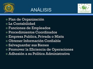 ANÁLISIS
 Plan de Organización
 La Contabilidad
 Funciones de Empleados
 Procedimientos Coordinados
 Empresa Publica, Privada o Mixta
 Obtener Información Confiable
 Salvaguardar sus Bienes
 Promover la Eficiencia de Operaciones
 Adhesión a su Política Administrativa
 