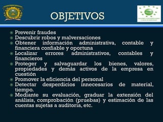 OBJETIVOS
 Prevenir fraudes
 Descubrir robos y malversaciones
 Obtener información administrativa, contable y
financiera confiable y oportuna
 Localizar errores administrativos, contables y
financieros
 Proteger y salvaguardar los bienes, valores,
propiedades y demás activos de la empresa en
cuestión
 Promover la eficiencia del personal
 Detectar desperdicios innecesarios de material,
tiempo.
 Mediante su evaluación, graduar la extensión del
análisis, comprobación (pruebas) y estimación de las
cuentas sujetas a auditoria, etc.
 