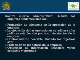 Control interno administrativo; Cuando los
objetivos fundamentales son;
 Promoción de eficiencia en la operación de la
empresa
 La ejecución de las operaciones se adhiera a las
políticas establecidas por la administración de la
empresa
 Control interno contable; Cuando los objetivos
son;
 Protección de los activos de la empresa
 Obtención de información financiera veraz,
confiable y oportuna
 