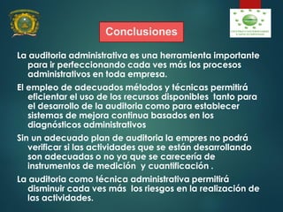 Conclusiones
La auditoria administrativa es una herramienta importante
para ir perfeccionando cada ves más los procesos
administrativos en toda empresa.
El empleo de adecuados métodos y técnicas permitirá
eficientar el uso de los recursos disponibles tanto para
el desarrollo de la auditoria como para establecer
sistemas de mejora continua basados en los
diagnósticos administrativos
Sin un adecuado plan de auditoria la empres no podrá
verificar si las actividades que se están desarrollando
son adecuadas o no ya que se carecería de
instrumentos de medición y cuantificación .
La auditoria como técnica administrativa permitirá
disminuir cada ves más los riesgos en la realización de
las actividades.
 