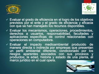  Evaluar el grado de eficiencia en el logro de los objetivos
previstos por el ente y el grado de eficiencia y eficacia
con que se han manejado los recursos disponibles.
 Evaluar los mecanismos, operaciones, procedimientos,
derechos a usuarios, responsabilidad, facultades y
aplicaciones específicas de control relacionadas con
operaciones en computadora.
 Evaluar el impacto medioambiental producido de
manera directa o indirecta por empresas que presentan
un perfil ambiental diferente, condicionado por los
riesgos aparentes asociados con sus procesos y
productos; la edad, historia y estado de una planta, el
marco jurídico en el cual opera.
 