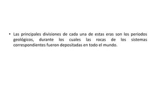 • Las principales divisiones de cada una de estas eras son los periodos
geológicos, durante los cuales las rocas de los sistemas
correspondientes fueron depositadas en todo el mundo.
 