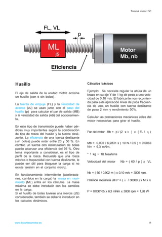Husillo
El eje de salida de la unidad motriz acciona
un husillo (con o sin bolas)
La fuerza de empuje (FL) y la velocidad de
avance (vL) se usan junto con el paso del
husillo (p) para calcular el par de salida (MB)
y la velocidad de salida (nB) del accionamien-
to.
En este tipo de transmisión puede haber pér-
didas muy importantes según la combinación
de tipo de rosca del husillo y la tuerca desli-
zante. La eficiencia de una tuerca deslizante
(sin bolas) puede estar entre 20 y 50 %. En
cambio un tuerca con recirculación de bolas
puede alcanzar una eficiencia del 95 %. Otro
tema importante a considerar, es el tipo de
perfil de la rosca. Recuerde que una rosca
métrica o trapezoidal con tuerca deslizante, le
puede ser útil para bloquear la carga si no
existe tensión en el conjunto motriz.
En funcionamiento intermitente (aceleracio-
nes, cambios en la carga) la masa en movi-
miento (ML) entra en los cálculos. La masa
máxima se debe introducir con los cambios
en la carga.
Si el husillo de bolas tuviese una inercia (JS)
considerable, también se debería introducir en
los cálculos dinámicos.
Cálculos básicos
Ejemplo: Se necesita regular la altura de un
brazo en su eje Y de 1 kg de peso a una velo-
cidad de 0,10 m/s. El fabricante nos recomien-
da para esta aplicación lineal de poca frecuen-
cia de uso, un husillo con tuerca deslizante
de paso 2 mm y rendimiento 50%.
Calcular las prestaciones mecánicas útiles del
motor necesarias para girar el husillo.
Par del motor Mb = p / (2 x π ) x ( FL / η )
Mb = 0,002 / 6,2831 x ( 10 N / 0,5 ) = 0,0063
Nm = 6,3 mNm.
* 1 kg ~ 10 Newtons
Velocidad del motor Nb = ( 60 / p ) x VL
Nb = ( 60 / 0,002 m ) x 0,10 m/s = 3000 rpm.
Potencia mecánica útil P = ( π / 30000 ) x M x n
P = 0,000105 x 6,3 mNm x 3000 rpm = 1,98 W
11www.brushlessmotor.es
Tutorial motor DC
 