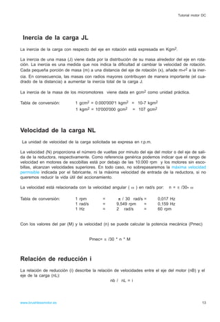 Inercia de la carga JL
La inercia de la carga con respecto del eje en rotación está expresada en Kgm2.
La inercia de una masa (J) viene dada por la distribución de su masa alrededor del eje en rota-
ción. La inercia es una medida que nos indica la dificultad al cambiar la velocidad de rotación.
Cada pequeña porción de masa (m) a una distancia del eje de rotación (x), añade m*r2 a la iner-
cia. En consecuencia, las masas con radios mayores contribuyen de manera importante (el cua-
drado de la distancia) a aumentar la inercia total de la carga J.
La inercia de la masa de los micromotores viene dada en gcm2 como unidad práctica.
Tabla de conversión: 1 gcm2 = 0.000'000'1 kgm2 = 10-7 kgm2
1 kgm2 = 10'000'000 gcm2 = 107 gcm2
Velocidad de la carga NL
La unidad de velocidad de la carga solicitada se expresa en r.p.m.
La velocidad (N) proporciona el número de vueltas por minuto del eje del motor o del eje de sali-
da de la reductora, respectivamente. Como referencia genérica podemos indicar que el rango de
velocidad en motores de escobillas está por debajo de las 10.000 rpm y los motores sin esco-
billas, alcanzan velocidades superiores. En todo caso, no sobrepasaremos la máxima velocidad
permisible indicada por el fabricante, ni la máxima velocidad de entrada de la reductora, si no
queremos reducir la vida útil del accionamiento.
La velocidad está relacionada con la velocidad angular ( ω ) en rad/s por: n = π /30* ω
Tabla de conversión: 1 rpm = π / 30 rad/s = 0,017 Hz
1 rad/s = 9,549 rpm = 0,159 Hz
1 Hz = 2 rad/s = 60 rpm
Con los valores del par (M) y la velocidad (n) se puede calcular la potencia mecánica (Pmec)
Pmec= π /30 * n * M
Relación de reducción i
La relación de reducción (i) describe la relación de velocidades entre el eje del motor (nB) y el
eje de la carga (nL):
nb / nL = i
13www.brushlessmotor.es
Tutorial motor DC
 