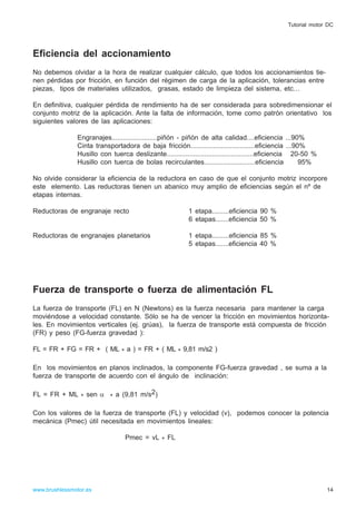 Eficiencia del accionamiento
No debemos olvidar a la hora de realizar cualquier cálculo, que todos los accionamientos tie-
nen pérdidas por fricción, en función del régimen de carga de la aplicación, tolerancias entre
piezas, tipos de materiales utilizados, grasas, estado de limpieza del sistema, etc…
En definitiva, cualquier pérdida de rendimiento ha de ser considerada para sobredimensionar el
conjunto motriz de la aplicación. Ante la falta de información, tome como patrón orientativo los
siguientes valores de las aplicaciones:
Engranajes........................piñón - piñón de alta calidad....eficiencia ...90%
Cinta transportadora de baja fricción..................................eficiencia ...90%
Husillo con tuerca deslizante..............................................eficiencia 20-50 %
Husillo con tuerca de bolas recirculantes...........................eficiencia 95%
No olvide considerar la eficiencia de la reductora en caso de que el conjunto motriz incorpore
este elemento. Las reductoras tienen un abanico muy amplio de eficiencias según el nº de
etapas internas.
Reductoras de engranaje recto 1 etapa.........eficiencia 90 %
6 etapas.......eficiencia 50 %
Reductoras de engranajes planetarios 1 etapa.........eficiencia 85 %
5 etapas.......eficiencia 40 %
Fuerza de transporte o fuerza de alimentación FL
La fuerza de transporte (FL) en N (Newtons) es la fuerza necesaria para mantener la carga
moviéndose a velocidad constante. Sólo se ha de vencer la fricción en movimientos horizonta-
les. En movimientos verticales (ej. grúas), la fuerza de transporte está compuesta de fricción
(FR) y peso (FG-fuerza gravedad ):
FL = FR + FG = FR + ( ML * a ) = FR + ( ML * 9,81 m/s2 )
En los movimientos en planos inclinados, la componente FG-fuerza gravedad , se suma a la
fuerza de transporte de acuerdo con el ángulo de inclinación:
FL = FR + ML * sen α * a (9,81 m/s2)
Con los valores de la fuerza de transporte (FL) y velocidad (v), podemos conocer la potencia
mecánica (Pmec) útil necesitada en movimientos lineales:
Pmec = vL * FL
14www.brushlessmotor.es
Tutorial motor DC
 