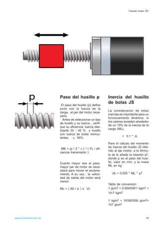 Paso del husillo p
El paso del husillo (p) define
junto con la fuerza de la
carga, el par del motor nece-
sario.
Antes de seleccionar un tipo
de husillo y su tuerca , verifi-
que su eficiencia, tuerca des-
lizante 25 - 40 % y husillo
con tuerca de bolas recircu-
lantes, η 95%.
MB = (p / 2 * π ) * ( FL / efi-
ciencia transmisión )
Cuanto mayor sea el paso,
mayor par de motor se nece-
sitará para mover el acciona-
miento. A su vez, la veloci-
dad de salida del motor será
menor.
Nb = ( 60 / p ) x VL
Inercia del husillo
de bolas JS
La consideración de estas
inercias es importante para un
funcionamiento dinámico, si
los valores exceden alrededor
de un 10% de la inercia de la
carga (ML).
> 0.1 * JL
Para el cálculo del momento
de inercia del husillo JS refe-
rido al eje motriz, a la fórmu-
la se le añade la relación p2,
donde p es el paso del husi-
llo, valor en mm, y la masa
ML en kg.
JS = 0.025 * ML * p2
Tabla de conversión:
1 gcm2 = 0.000'000'1 kgm2 =
10-7 kgm2
1 kgm2 = 10'000'000 gcm2=
107 gcm2
16www.brushlessmotor.es
Tutorial motor DC
 
