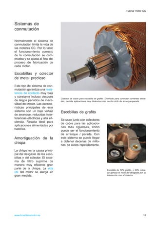 Sistemas de
conmutación
Normalmente el sistema de
conmutación limita la vida de
los motores CC. Por lo tanto
el funcionamiento correcto
de la conmutación se com-
prueba y se ajusta al final del
proceso de fabricación de
cada motor.
Escobillas y colector
de metal precioso
Este tipo de sistema de con-
mutación garantiza una resis-
tencia de contacto muy baja
y constante incluso después
de largos periodos de inacti-
vidad del motor. Las caracte-
rísticas principales de este
sistema son un bajo voltaje
de arranque, reducidas inter-
ferencias eléctricas y alta efi-
ciencia. Resulta ideal para
aplicaciones alimentadas por
baterías.
Amortiguación de la
chispa
La chispa es la causa princi-
pal del desgaste de las esco-
billas y del colector. El siste-
ma de filtro suprime de
manera muy eficiente gran
parte de la chispa. La vida
útil del motor se alarga en
gran medida.
Escobillas de grafito
Se usan junto con colectores
de cobre para las aplicacio-
nes más rigurosas, como
puede ser el funcionamiento
de arranque / parada. Con
este sistema se puede llegar
a obtener decenas de millo-
nes de ciclos repetidamente.
18www.brushlessmotor.es
Tutorial motor DC
Escobilla de 50% grafito, y 50% cobre.
Se aprecia el inicio del desgaste por su
interacción con el colector
Colector de cobre para escobilla de grafito. Diseñado para conmutar corrientes eleva-
das, permite aplicaciones muy dinámicas con mucho ciclo de arranque-parada.
 