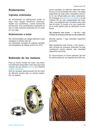 Rodamientos
Cojinetes sinterizados
Se recomiendan en aplicaciones donde no
haya unas cargas mecánicas excesivas.
Suelen ser económicos y tienen lubricación
permanente. Una característica importante es
que el ruido mecánico producido por el motor
es muy bajo.
Rodamientos a bolas
Son recomendables con cargas extremas o para
conseguir la máxima vida útil.
Los lubricantes normales de cojinetes permiten
una temperatura de trabajo mínima de -20°C.
Bobinado de los motores
Para un mismo modelo de motor, hay distin-
tos bobinados disponibles. Esto hace que haya
motores de una misma potencia con distintos
voltajes nominales.
Esto se consigue seleccionando hilo de cobre
de diferente sección para un número especí-
fico de espiras.
Como resultado, se obtienen diferentes resis-
tencias en los terminales del motor. Los datos
específicos de cada motor, velocidad y corrien-
te se ven influenciados por esas variaciones.
Sin embargo, el gradiente velocidad/par en los
motores DC es casi independiente del bobi-
nado y es prácticamente constante para cada
tipo de motor. El usuario a su vez, puede ele-
gir el motor óptimo para su aplicación en par-
ticular.
Alta resistencia entre bornes = hilo fino = baja
corriente de arranque (bobinado de alta resistencia).
Muchas espiras = baja velocidad específica
(rpm/Volt)
Baja resistencia entre bornes = hilo grueso =
alta corriente de arranque (bobinado de baja
resistencia) menos espiras, alta velocidad
específica (rpm/Volt).
En micromotores el mínimo diámetro del hilo
de cobre puede ser, por ejemplo de 0,032 mm.
19www.brushlessmotor.es
Tutorial motor DC
 