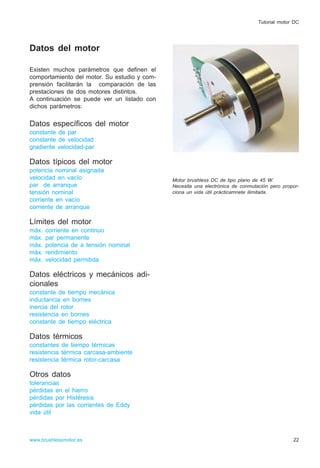 Datos del motor
Existen muchos parámetros que definen el
comportamiento del motor. Su estudio y com-
prensión facilitarán la comparación de las
prestaciones de dos motores distintos.
A continuación se puede ver un listado con
dichos parámetros:
Datos específicos del motor
constante de par
constante de velocidad
gradiente velocidad-par
Datos típicos del motor
potencia nominal asignada
velocidad en vacío
par de arranque
tensión nominal
corriente en vacío
corriente de arranque
Límites del motor
máx. corriente en continuo
máx. par permanente
máx. potencia de a tensión nominal
máx. rendimiento
máx. velocidad permitida
Datos eléctricos y mecánicos adi-
cionales
constante de tiempo mecánica
inductancia en bornes
inercia del rotor
resistencia en bornes
constante de tiempo eléctrica
Datos térmicos
constantes de tiempo térmicas
resistencia térmica carcasa-ambiente
resistencia térmica rotor-carcasa
Otros datos
tolerancias
pérdidas en el hierro
pérdidas por Histéresis
pérdidas por las corrientes de Eddy
vida útil
22www.brushlessmotor.es
Tutorial motor DC
Motor brushless DC de tipo plano de 45 W.
Necesita una electrónica de conmutación pero propor-
ciona un vida útil prácticamnete ilimitada.
 