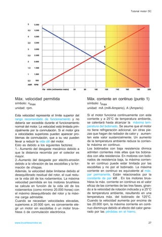 Máx. velocidad permitida
símbolo: nmax
unidad: rpm.
Esta velocidad representa el límite superior del
rango recomendado de funcionamiento y no
debería ser excedida durante el funcionamiento
normal del motor. La velocidad está limitada prin-
cipalmente por la conmutación. Si el motor gira
a velocidades superiores pueden aparecer pro-
blemas de conmutación, que a su vez pueden
llevar a reducir la vida útil del motor.
Esto es debido a los siguientes factores:
1.- Aumento del desgaste mecánico debido a
que la distancia recorrida por el colector es
mayor.
2.-Aumento del desgaste por electro-erosión
debido a la vibración de las escobillas y la for-
mación de chispas.
Además, la velocidad debe limitarse debido al
desequilibrado residual del rotor, el cual redu-
ce la vida útil de los rodamientos. La máxima
velocidad permitida en los motores brushless
se calcula en función de la vida útil de los
rodamientos (como mínimo 20.000 horas) con
el máximo desequilibrado del rotor y la máxi-
ma carga admisible.
Cuando se necesitan velocidades elevadas,
superiores a 20.000 rpm, es conveniente ele-
gir un motor sin escobillas ó un motor brus-
hless ó de conmutación electrónica.
Máx. corriente en continuo (punto 1)
símbolo: Imax
unidad: mA (milli-Amperio), A (Amperio)
Si el motor funciona continuamente con esta
corriente y a 25°C de temperatura ambiente,
se calentará hasta alcanzar la máxima tem-
peratura del bobinado. Se asume que el motor
no tiene refrigeración adicional, sin otras pie-
zas que hagan de radiador de calor y aumen-
ten este valor sustancialmente. Un aumento
de la temperatura ambiente reduce la corrien-
te máxima en continuo.
Los bobinados con baja resistencia óhmica
admiten corrientes más altas que los bobina-
dos con alta resistencia. En motores con bobi-
nados de resistencia baja, la máxima corrien-
te en continuo puede estar limitada por las
escobillas y no por el bobinado. La máxima
corriente en continuo es equivalente al máx.
par permanente. Están relacionados por la
constante de par kM . En los motores brus-
hless la máx. corriente en continuo es el valor
eficaz de las corrientes de las tres fases, giran-
do a la velocidad de rotación indicada y a 25°C
de temperatura ambiente, resultando en una
temperatura máx. del bobinado de 125°C.
Cuando la velocidad aumenta por encima de
las 20.000 rpm, la máxima corriente en conti-
nuo disminuye debido al efecto del calor gene-
rado por las pérdidas en el hierro.
27www.brushlessmotor.es
Tutorial motor DC
1
 